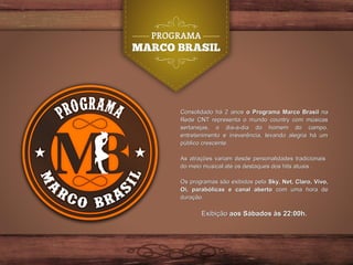 Consolidado há 2 anosConsolidado há 2 anos o Programa Marco Brasilo Programa Marco Brasil nana
Rede CNT representa o mundo country com músicasRede CNT representa o mundo country com músicas
sertanejas, o dia-a-dia do homem do campo,sertanejas, o dia-a-dia do homem do campo,
entretenimento e irreverência, levando alegria há umentretenimento e irreverência, levando alegria há um
público crescente.público crescente.
As atrações variam desde personalidades tradicionaisAs atrações variam desde personalidades tradicionais
do meio musical até os destaques dos hits atuais .do meio musical até os destaques dos hits atuais .
Os programas são exibidos pelaOs programas são exibidos pela Sky, Net, Claro, Vivo,Sky, Net, Claro, Vivo,
Oi, parabólicas e canal abertoOi, parabólicas e canal aberto com uma hora decom uma hora de
duração.duração.
ExibiçãoExibição aos Sábados às 22:00h.aos Sábados às 22:00h.
 