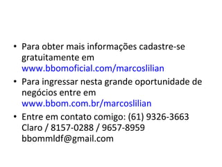 • Para obter mais informações cadastre-se
gratuitamente em
www.bbomoficial.com/marcoslilian
• Para ingressar nesta grande oportunidade de
negócios entre em
www.bbom.com.br/marcoslilian
• Entre em contato comigo: (61) 9326-3663
Claro / 8157-0288 / 9657-8959
bbommldf@gmail.com
 