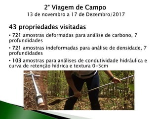 2° Viagem de Campo
13 de novembro a 17 de Dezembro/2017
43 propriedades visitadas
• 721 amostras deformadas para análise de carbono, 7
profundidades
• 721 amostras indeformadas para análise de densidade, 7
profundidades
• 103 amostras para análises de condutividade hidráulica e
curva de retenção hídrica e textura 0-5cm
 