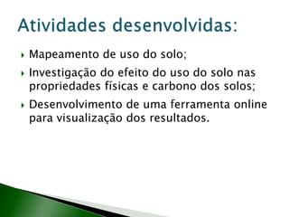  Mapeamento de uso do solo;
 Investigação do efeito do uso do solo nas
propriedades físicas e carbono dos solos;
 Desenvolvimento de uma ferramenta online
para visualização dos resultados.
 