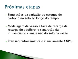  Simulações da variação do estoque de
carbono no solo ao longo do tempo;
 Modelagem da vazão e taxa de recarga de
recarga do aquífero, e separação da
influência do clima e uso do solo na vazão
 Previsão hidroclimática (Financiamento CNPq)
 