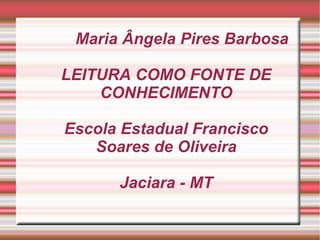 Maria Ângela Pires Barbosa

LEITURA COMO FONTE DE
    CONHECIMENTO

Escola Estadual Francisco
   Soares de Oliveira

      Jaciara - MT
 