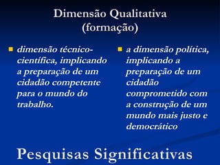 Dimensão Qualitativa (formação) dimensão técnico-científica, implicando a preparação de um cidadão competente para o mundo do trabalho. a dimensão política, implicando a preparação de um cidadão comprometido com a construção de um mundo mais justo e democrático 