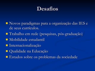 Desafios Novos paradigmas para a organização das IES e de seus currículos.  Trabalho em rede (pesquisas, pós-graduação) Mobilidade estudantil Internacionalização Qualidade na Educação Estudos sobre os problemas da sociedade 