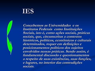 IES Concebemos as Universidades  e os Institutos Federais  como Instituições Sociais, isto é, como ações sociais, práticas sociais, que, circunscritas a contextos históricos, políticos, econômicos e culturais determinados, requer em definições e posicionamentos políticos dos sujeitos envolvidos nessas práticas. Sendo assim, é fundamental discussão e questionamentos a respeito de suas existências, suas funções, e lugares, no interior das contradições sociais . 