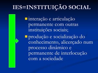 IES=INSTITUIÇÃO SOCIAL interação e articulação permanente com outras instituições sociais; produção e socialização do conhecimento, alicerçado num processo dinâmico e permanente de interlocução com a sociedade 
