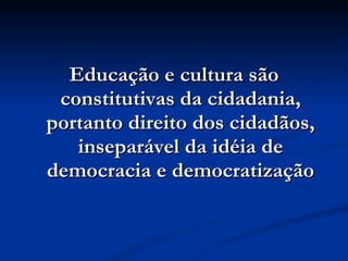 Educação e cultura são constitutivas da cidadania, portanto direito dos cidadãos, inseparável da idéia de democracia e democratização 