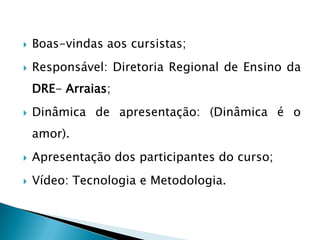    Boas-vindas aos cursistas;
   Responsável: Diretoria Regional de Ensino da
    DRE- Arraias;
   Dinâmica de apresentação: (Dinâmica é o
    amor).
   Apresentação dos participantes do curso;
   Vídeo: Tecnologia e Metodologia.
 