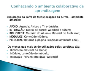 Exploração da Barra de Menus (espaço da turma – ambiente
  amarelo)

   APOIO: Agenda; Avisos e Tira-dúvidas;
   INTERAÇÃO: Diário de bordo; Webmail e Fórum;
   BIBLIOTECA: Material do Aluno e Material do Professor;
   MÓDULOS: Conteúdo Módulo;
   PRINCIPAL: Retorna à página Principal (ambiente azul).

 Os menus que mais serão utilizados pelos cursistas são:
 Biblioteca material do aluno;
 Módulo, conteúdo do módulo;
 Interação-Fórum; Interação-Webmail
 