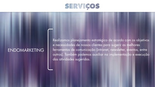 Realizamos planejamento estratégico de acordo com os objetivos
e necessidades de nossos clientes para sugerir as melhores
ferramentas de comunicação (intranet, newsletter, eventos, entre
outros). Também podemos auxiliar na implementação e execução
das atividades sugeridas.
Endomarketing
 