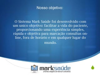 S
O Sistema Mark Saúde foi desenvolvido com
um unico objetivo: facilitar a vida do paciente,
proporcionando uma experiência simples,
rápida e objetiva para marcação consultas on-
line, fora de horário e em qualquer lugar do
mundo.
Nosso objetivo:
 