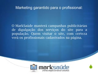 S
O MarkSaúde manterá campanhas publicitárias
de digulgação dos serviços do site para a
população. Quem visitar o site, com certeza
verá os profissionais cadastrados na página.
Marketing garantido para o profissional:
 