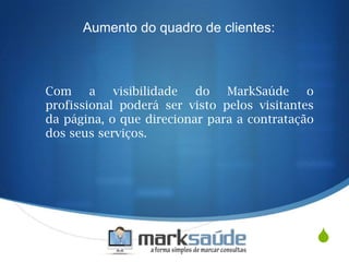 S
Com a visibilidade do MarkSaúde o
profissional poderá ser visto pelos visitantes
da página, o que direcionar para a contratação
dos seus serviços.
Aumento do quadro de clientes:
 