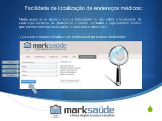 S
Facilidade de localização de endereços médicos:
Muita gente já se deparou com a dificuldade de não saber a localização de
endereços médicos. No MarkSaúde o cliente encontra a especialidade médica
que precisa com sua localização, e tudo isso a custo zero.
Veja como é simples localizar um profissional no sistema MarkSaúde:
 