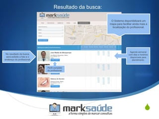 S
Resultado da busca:
O Sistema disponibilizará um
mapa para facilitar ainda mais a
localização do profissional.
No resultado da busca,
será exibido a foto e o
endereço do profissional.
Agenda semanal
com dias e horários
disponíveis para
atendimento.
Perfil completo
do profissional.
 