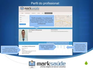 S
Perfil do profissional:
Perfil completo. O profissional
poderá disponibilizar informações
importantes como o seu resumo
profissional.
Endereço completo do
profissional, ponto de referência,
convênios atendidos, valor da
consulta e telefone para contato.
Nesta mesma tela
será exibido a agenda
semanal com dias e
horários disponíveis
para atendimento.
Para marcar a consulta é bem
simples… basta o paciente
clicar em cima do horário
disponível...
 