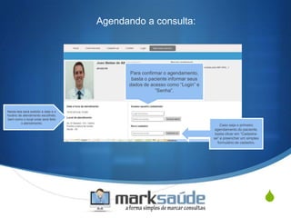 S
Agendando a consulta:
Para confirmar o agendamento,
basta o paciente informar seus
dados de acesso como “Login” e
“Senha”.
Nesta tela será exibido a data e o
horário de atendimento escolhido,
bem como o local onde será feito
o atendimento.
Caso seja o primeiro
agendamento do paciente,
basta clicar em “Cadastra-
se” e preencher um simples
formulário de cadastro.
 
