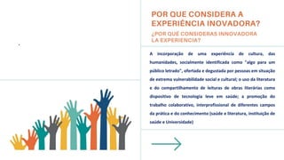 A incorporação de uma experiência de cultura, das
humanidades, socialmente identificada como "algo para um
público letrado", ofertada e degustada por pessoas em situação
de extrema vulnerabilidade social e cultural; o uso da literatura
e do compartilhamento de leituras de obras literárias como
dispositivo de tecnologia leve em saúde; a promoção do
trabalho colaborativo, interprofissional de diferentes campos
da prática e do conhecimento (saúde e literatura, instituição de
saúde e Universidade)
.
 