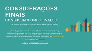 "É preciso que a leitura seja um ato de amor” (Paulo Freire)
A atividade, por apresentar elementos diferentes dos temas habituais que
compõem os grupos em um CAPS AD, para seguir com leveza, amorosidade e
implicação, necessita da compreensão e trabalho colaborativo dos profissionais da
equipe e apoio dos gestores
Avaliação e visibilidade continuadas
 