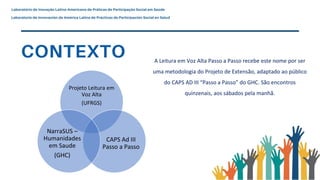Projeto Leitura em
Voz Alta
(UFRGS)
CAPS Ad III
Passo a Passo
NarraSUS –
Humanidades
em Saude
(GHC)
A Leitura em Voz Alta Passo a Passo recebe este nome por ser
uma metodologia do Projeto de Extensão, adaptado ao público
do CAPS AD III “Passo a Passo” do GHC. São encontros
quinzenais, aos sábados pela manhã.
 