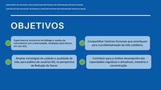 Ampliar estratégias de cuidado e qualidade de
vida, para público de usuários AD, na perspectiva
de Redução de Danos
Compartilhar histórias ficcionais que contribuam
para a problematização da vida cotidiana;
Contribuir para o melhor desempenho das
capacidades cognitivas e atitudinais, memória e
concentração.
Experimentar encontros de diálogo e modos de
convivência com a diversidade, mediados pela leitura
em voz alta;
 