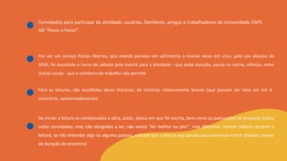 Convidados para participar da atividade: usuários, familiares, amigos e trabalhadores da comunidade CAPS
AD “Passo a Passo”.
Por ser um serviço Portas Abertas, que atende pessoas em sofrimento e muitas vezes em crise, pelo uso abusivo de
SPAS, foi escolhido o turno de sábado pela manhã para a atividade - que pede atenção, pausa na rotina, silêncio, entre
outras coisas - que o cotidiano do trabalho não permite
Para as leituras, são escolhidas obras literárias, de histórias relativamente breves (que possam ser lidas em até 6
encontros, aproximadamente)
Ao iniciar a leitura se contextualiza a obra, autor, época em que foi escrita, bem como as pactuações da proposta (todos
estão convidados, mas não obrigados a ler; não existe "ler melhor ou pior", mas diferente; manter silêncio durante a
leitura; se não entender algo ou alguma palavra, solicitar que a leitura seja parada para conversar e tirar dúvidas; tempo
de duração do encontro)
 