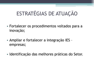 ESTRATÉGIAS DE ATUAÇÃO
• Fortalecer os procedimentos voltados para a
inovação;
• Ampliar e fortalecer a integração IES –
empresas;
• Identificação das melhores práticas do Setor.
 