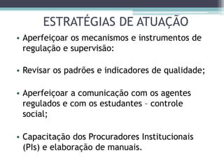 ESTRATÉGIAS DE ATUAÇÃO
• Aperfeiçoar os mecanismos e instrumentos de
regulação e supervisão:
• Revisar os padrões e indicadores de qualidade;
• Aperfeiçoar a comunicação com os agentes
regulados e com os estudantes – controle
social;
• Capacitação dos Procuradores Institucionais
(PIs) e elaboração de manuais.
 
