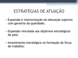 ESTRATÉGIAS DE ATUAÇÃO
• Expansão e interiorização da educação superior,
com garantia da qualidade;
• Expansão vinculada aos objetivos estratégicos
do país;
• Investimento estratégico na formação da força
de trabalho;
 