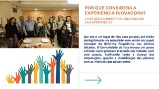 Dar voz e um lugar de fala para pessoas até então
deslegitimadas na sociedade vem sendo um papel
inovador da Reforma Psiquiátrica nas últimas
décadas. O Comunidade de Fala inovou um passo
a frente neste processo trazendo um método, com
sete passos, facilitando tanto a clareza das
informações, quanto a identificação das plateias
com as vivências dos palestrantes.
Insira uma imagem aqui.
Pone una image acá.
 