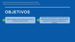 Reduzir estigmas e preconceitos sociais com as
questões de saúde mental.
Fomentar o empoderamento, reinserção social,
pertencimento, autonomia e protagonismo das
pessoas com vivências de adoecimentos
psíquicos.
 