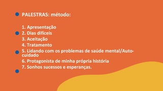 PALESTRAS: método:
1. Apresentação
2. Dias difíceis
3. Aceitação
4. Tratamento
5. Lidando com os problemas de saúde mental/Auto-
cuidado
6. Protagonista de minha própria história
7. Sonhos sucessos e esperanças.
 