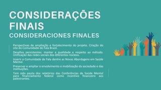 Perspectivas de ampliação e fortalecimento do projeto. Criação do
site do Comunidade de Fala Brasil.
Desafios persistentes: manter a qualidade e respeito ao método.
Unificação das redes sociais dos diferentes núcleos.
Inserir o Comunidade de Fala dentre as Novas Abordagens em Saúde
Mental.
Preservar e ampliar o envolvimento e mobilização da sociedade e das
instituições.
Tem sido pauta dos relatórios das Conferências de Saúde Mental
para financiamento federal como incentivo financeiro aos
palestrantes.
 
