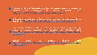 O papel do Projeto Comunidade de Fala no empoderamento e recovery de
usuários dos serviços de saúde mental, 2017.
https://periodicos.ufsc.br/index.php/cbsm/article/view/69545
O Programa Comunidade de Fala nos seus cinco anos de implementação no
Brasil, 2021 https://periodicos.ufsc.br/index.php/cbsm/article/view/82132
Luta antimanicomial e os 30 anos da lei estadual da reforma psiquiátrica- RS:
rumo a novos avanços na garantia de direitos, 2022.
https://ww2.al.rs.gov.br/biblioteca/LinkClick.aspx?fileticket=qy0uMS_pO0w%3
D&tabid=3096
Ebook: UFSM no Distrito Criativo, 2023.
https://repositorio.ufsm.br/bitstream/handle/1/28987/distrito_criativo_ebook.
pdf?sequence=1
 
