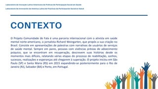 O Projeto Comunidade de Fala é uma parceria internacional com o ativista em saúde
mental norte-americano, o jornalista Richard Weingarten, que propôs a sua criação no
Brasil. Consiste em apresentações de palestras com narrativas de usuários de serviços
de saúde mental. Sempre em pares, pessoas com vivências prévias de adoecimento
psíquico, que se encontram em recuperação, descrevem suas histórias desde os
momentos mais difíceis, relatando várias etapas do processo de reabilitação, sonhos,
sucessos, realizações e esperanças até chegarem à superação. O projeto iniciou em São
Paulo (SP) e Santa Maria (RS) em 2015 expandindo-se posteriormente para o Rio de
Janeiro (RJ), Salvador (BA) e Porto, em Portugal.
 