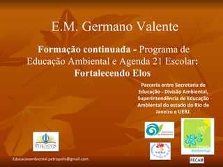 E.M. Germano Valente
         Formação continuada - Programa de
       Educação Ambiental e Agenda 21 Escolar:
                 Fortalecendo Elos
                                          Parceria entre Secretaria de
                                         Educação - Divisão Ambiental,
                                         Superintendência de Educação
                                         Ambiental do estado do Rio de
                                                Janeiro e UERJ.




Educacaoambiental.petropolis@gmail.com
 