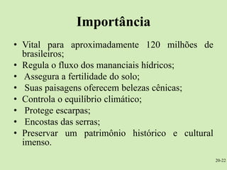 Importância
• Vital para aproximadamente 120 milhões de
  brasileiros;
• Regula o fluxo dos mananciais hídricos;
• Assegura a fertilidade do solo;
• Suas paisagens oferecem belezas cênicas;
• Controla o equilíbrio climático;
• Protege escarpas;
• Encostas das serras;
• Preservar um patrimônio histórico e cultural
  imenso.
                                                 20-22
 