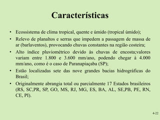 Características
• Ecossistema de clima tropical, quente e úmido (tropical úmido);
• Relevo de planaltos e serras que impedem a passagem de massa de
  ar (barlaventos), provocando chuvas constantes na região costeira;
• Alto índice pluviométrico devido às chuvas de encosta;valores
  variam entre 1.800 e 3.600 mm/ano, podendo chegar à 4.000
  mm/ano, como é o caso de Paranapiaçaba (SP);
• Estão localizadas sete das nove grandes bacias hidrográficas do
  Brasil;
• Originalmente abrangia total ou parcialmente 17 Estados brasileiros
  (RS, SC,PR, SP, GO, MS, RJ, MG, ES, BA, AL, SE,PB, PE, RN,
  CE, PI).


                                                                        4-22
 