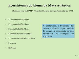 Ecossistemas do bioma da Mata Atlântica
        Definidos pelo CONAMA (Conselho Nacional do Meio Ambiente) em 1992:



•   Floresta Ombrófila Densa

•   Floresta Ombrófila Aberta
                                         A temperatura, a frequência das
•   Floresta Ombrófila Mista             chuvas, a altitude, a proximidade
                                         do oceano e a composição do solo
•   Floresta Estacional Decidual         determinam as variações de
                                         vegetação.
•   Floresta Estacional Semidecidual

•   Mangues

•   Restingas


                                                                              8-22
 