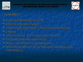 SUMÁRIO
SUMÁRIO
 Curso de Odontologia da UFPR
Curso de Odontologia da UFPR
 Risco de Infecção Cruzada
Risco de Infecção Cruzada
 Classificação dos artigos -
Classificação dos artigos - Spaulding
Spaulding x Odontologia
x Odontologia
 Limpeza
Limpeza
 Características dos artigos e instrumentais
Características dos artigos e instrumentais
 Particularidades na esterilização
Particularidades na esterilização
 Mitos e paradigmas no processamento
Mitos e paradigmas no processamento
 Referências em Controle de Infecção e Biossegurança
Referências em Controle de Infecção e Biossegurança
Odontológica
Odontológica
COMISSÃO DE CONTROLE DE INFECÇÃO ODONTOLÓGICA
UNIVERSIDADE FEDERAL DO PARANÁ
 