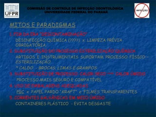 MITOS E PARADIGMAS
1. FIM DA ERA “DESCONTAMINAÇÃO”
DESINFECÇÃO QUÍMICA (????) x LIMPEZA PRÉVIA
OBRIGATÓRIA
2. SUBSTITUIÇÃO DO PROCESSO ESTERILIZAÇÃO QUÍMICA
ARTIGOS E INSTRUMENTAIS SUPORTAM PROCESSO FÍSICO –
ESTERILIZAÇÃO
* CALDO - BROCAS, LIMAS E GRAMPOS
3. SUBSTITUIÇÃO DE PROCESSO: CALOR SECO CALOR ÚMIDO
PROCESSO MAIS SEGURO E COMPATÍVEL
4. USO DE EMBALAGENS ADEQUADAS
PGC x PAPEL PARDO “KRAFT” e FILMES TRANSPARENTES
5. CORRENTES GALVÂNICAS EM MEIO ÚMIDO
CONTAINERES PLÁSTICO - EVITA DESGASTE
COMISSÃO DE CONTROLE DE INFECÇÃO ODONTOLÓGICA
UNIVERSIDADE FEDERAL DO PARANÁ
 