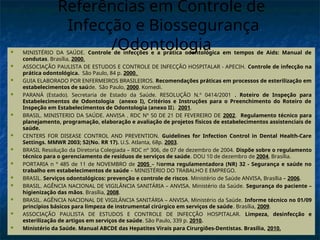  MINISTÉRIO DA SAÚDE. Controle de infecções e a prática odontológica em tempos de Aids: Manual de
condutas. Brasília, 2000.
 ASSOCIAÇÃO PAULISTA DE ESTUDOS E CONTROLE DE INFECÇÃO HOSPITALAR - APECIH. Controle de infecção na
prática odontológica. São Paulo, 84 p. 2000.
 GUIA ELABORADO POR ENFERMEIROS BRASILEIROS. Recomendações práticas em processos de esterilização em
estabelecimentos de saúde. São Paulo, 2000. Komedi.
 PARANÁ (Estado). Secretaria de Estado da Saúde. RESOLUÇÃO N.º 0414/2001 . Roteiro de Inspeção para
Estabelecimentos de Odontologia (anexo I), Critérios e Instruções para o Preenchimento do Roteiro de
Inspeção em Estabelecimentos de Odontologia (anexo II). 2001.
 BRASIL. MINISTERIO DA SAÚDE. ANVISA . RDC Nº 50 DE 21 DE FEVEREIRO DE 2002. Regulamento técnico para
planejamento, programação, elaboração e avaliação de projetos físicos de estabelecimentos assistenciais de
saúde.
 CENTERS FOR DISEASE CONTROL AND PREVENTION. Guidelines for Infection Control in Dental Health-Care
Settings. MMWR 2003; 52(No. RR 17). U.S. Atlanta, 68p. 2003.
 BRASIL Resolução da Diretoria Colegiada – RDC nº 306, de 07 de dezembro de 2004. Dispõe sobre o regulamento
técnico para o gerenciamento de resíduos de serviços de saúde. DOU 10 de dezembro de 2004, Brasília.
 PORTARIA n º 485 de 11 de NOVEMBRO de 2005 – Norma regulamentadora (NR) 32 - Segurança e saúde no
trabalho em estabelecimentos de saúde – MINISTÉRIO DO TRABALHO E EMPREGO.
 BRASIL. Serviços odontológicos: prevenção e controle de riscos. Ministério de Saúde ANVISA, Brasília – 2006.
 BRASIL. AGÊNCIA NACIONAL DE VIGILÂNCIA SANITÁRIA – ANVISA. Ministério da Saúde. Segurança do paciente –
higienização das mãos. Brasília, 2008.
 BRASIL. AGÊNCIA NACIONAL DE VIGILÂNCIA SANITÁRIA – ANVISA. Ministério da Saúde. Informe técnico no 01/09
princípios básicos para limpeza de instrumental cirúrgico em serviços de saúde. Brasília, 2009.
 ASSOCIAÇÃO PAULISTA DE ESTUDOS E CONTROLE DE INFECÇÃO HOSPITALAR. Limpeza, desinfecção e
esterilização de artigos em serviços de saúde. São Paulo, 339 p. 2010.
 Ministério da Saúde. Manual ABCDE das Hepatites Virais para Cirurgiões-Dentistas. Brasília, 2010.
Referências em Controle de
Infecção e Biossegurança
/Odontologia
 