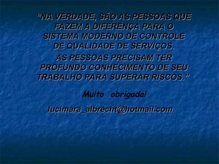 “
“NA VERDADE, SÃO AS PESSOAS QUE
NA VERDADE, SÃO AS PESSOAS QUE
FAZEM A DIFERENÇA PARA O
FAZEM A DIFERENÇA PARA O
SISTEMA MODERNO DE CONTROLE
SISTEMA MODERNO DE CONTROLE
DE QUALIDADE DE SERVIÇOS.
DE QUALIDADE DE SERVIÇOS.
AS PESSOAS PRECISAM TER
AS PESSOAS PRECISAM TER
PROFUNDO CONHECIMENTO DE SEU
PROFUNDO CONHECIMENTO DE SEU
TRABALHO PARA SUPERAR RISCOS.”
TRABALHO PARA SUPERAR RISCOS.”
Muito obrigada!
lucimara_albrecht@hotmail.com
lucimara_albrecht@hotmail.com
 