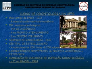 CURSO DE ODONTOLOGIA DA UFPR
 Mais antigo do Brasil – 1912
- 8 especialização/mestrado/residência
 157 equipos odontológicos
- 144 em 3 CLÍNICAS
- 4 no PRONTO ATENDIMENTO
- 9 no CENTRO CIRÚRGICO
 SERVIÇO DE RADIOLOGIA – SUS
 CENTRAL DE ESTERILIZAÇÃO
– 4 autoclaves de 250 litros –9.700 volume
 LABORATÓRIOS PROTÉTICOS, de PRÁTICA ACADÊMICA e
PATOLOGIA
 COMISSÃO DE CONTROLE DE INFECÇÃO ODONTOLÓGICA
– a 1ª no BRASIL – 1994 
COMISSÃO DE CONTROLE DE INFECÇÃO ODONTOLÓGICA
UNIVERSIDADE FEDERAL DO PARANÁ
 