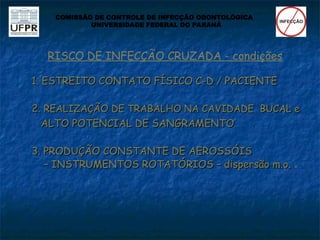 RISCO DE INFECÇÃO CRUZADA - condições
1. ESTREITO CONTATO FÍSICO C-D / PACIENTE
1. ESTREITO CONTATO FÍSICO C-D / PACIENTE
2.
2. REALIZAÇÃO DE TRABALHO NA CAVIDADE BUCAL e
REALIZAÇÃO DE TRABALHO NA CAVIDADE BUCAL e
ALTO POTENCIAL DE SANGRAMENTO
ALTO POTENCIAL DE SANGRAMENTO
3. PRODUÇÃO CONSTANTE DE AEROSSÓIS
3. PRODUÇÃO CONSTANTE DE AEROSSÓIS
–
– INSTRUMENTOS ROTATÓRIOS – dispersão m.o.
INSTRUMENTOS ROTATÓRIOS – dispersão m.o. 
COMISSÃO DE CONTROLE DE INFECÇÃO ODONTOLÓGICA
UNIVERSIDADE FEDERAL DO PARANÁ
 