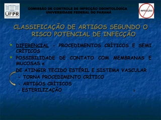 CLASSIFICAÇÃO DE ARTIGOS SEGUNDO O
CLASSIFICAÇÃO DE ARTIGOS SEGUNDO O
RISCO POTENCIAL DE INFECÇÃO
RISCO POTENCIAL DE INFECÇÃO
 DIFERENCIAL - PROCEDIMENTOS CRÍTICOS E SEMI
CRÍTICOS
 POSSIBILIDADE DE CONTATO COM MEMBRANAS E
MUCOSAS e
DE ATINGIR TECIDO ESTÉRIL E SISTEMA VASCULAR
- TORNA PROCEDIMENTO CRÍTICO
- ARTIGOS CRÍTICOS
- ESTERILIZAÇÃO 

COMISSÃO DE CONTROLE DE INFECÇÃO ODONTOLÓGICA
UNIVERSIDADE FEDERAL DO PARANÁ
 