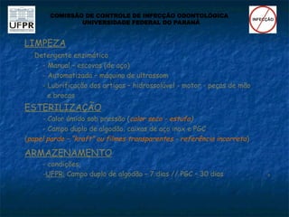 LIMPEZA
Detergente enzimático
- Manual – escovas (de aço)
- Automatizada – máquina de ultrassom
- Lubrificação dos artigos – hidrossolúvel - motor - peças de mão
e brocas
ESTERILIZAÇÃO
- Calor úmido sob pressão (calor seco - estufa)
- Campo duplo de algodão, caixas de aço inox e PGC
(papel pardo – “kraft” ou filmes transparentes - referência incorreta)
ARMAZENAMENTO
- condições
-UFPR: Campo duplo de algodão – 7 dias // PGC – 30 dias 
COMISSÃO DE CONTROLE DE INFECÇÃO ODONTOLÓGICA
UNIVERSIDADE FEDERAL DO PARANÁ
 