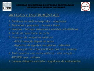 ARTIGOS e INSTRUMENTAIS
1. Similares ao médico-hospitalar - adaptados
2. Delicados e pequenos – brocas e limas
3. Pesados – fórceps, alavancas e alicates ortodônticos
4. Perda da capacidade de corte
5. Presença de compostos químicos
- difícil remoção depois de secos
- depósitos de agentes inorgânicos – aderidos
* prejudicam a funcionalidade dos instrumentos
6. Instrumentos com motor elétrico - alta rotação –
400.000 rpm - refluxo
7. Lumens diâmetro estreito – sugadores de endondontia
COMISSÃO DE CONTROLE DE INFECÇÃO ODONTOLÓGICA
UNIVERSIDADE FEDERAL DO PARANÁ
 