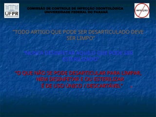 “TODO ARTIGO QUE PODE SER DESARTICULADO DEVE
SER LIMPO”
“NUNCA DESINFETAR AQUILO QUE PODE SER
ESTERILIZADO”
“
“O QUE NÃO SE PODE DESARTICULAR PARA LIMPAR,
O QUE NÃO SE PODE DESARTICULAR PARA LIMPAR,
NEM DESINFETAR E OU ESTERILIZAR
NEM DESINFETAR E OU ESTERILIZAR
É DE USO ÚNICO / DESCARTÁVEL”
É DE USO ÚNICO / DESCARTÁVEL” 
COMISSÃO DE CONTROLE DE INFECÇÃO ODONTOLÓGICA
UNIVERSIDADE FEDERAL DO PARANÁ
 