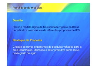 Pluralidade de modelos



Desafio

Rever o modelo rígido de Universidade vigente no Brasil,
permitindo a coexistência de diferentes propostas de IES.


Destaque de Proposta

Criação de novos organismos de pesquisa voltados para a
área tecnológica, utilizando o setor produtivo como locus
privilegiado de ação.
 